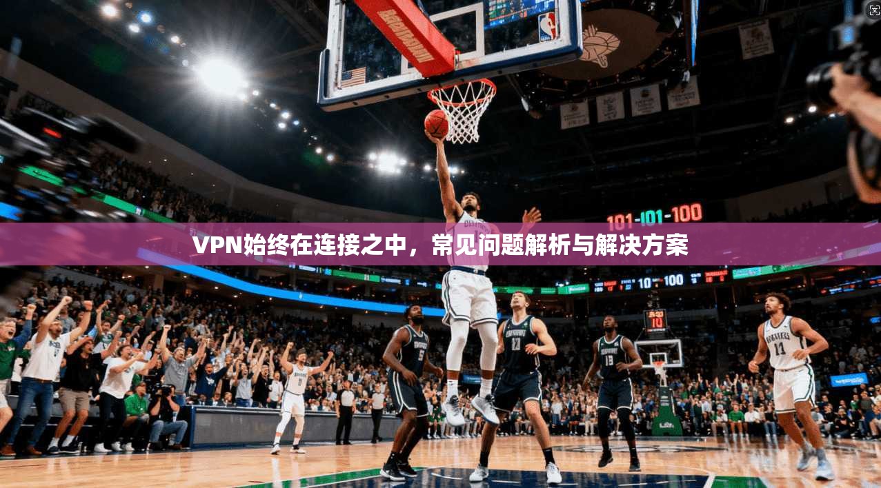 VPN始终在连接之中，常见问题解析与解决方案