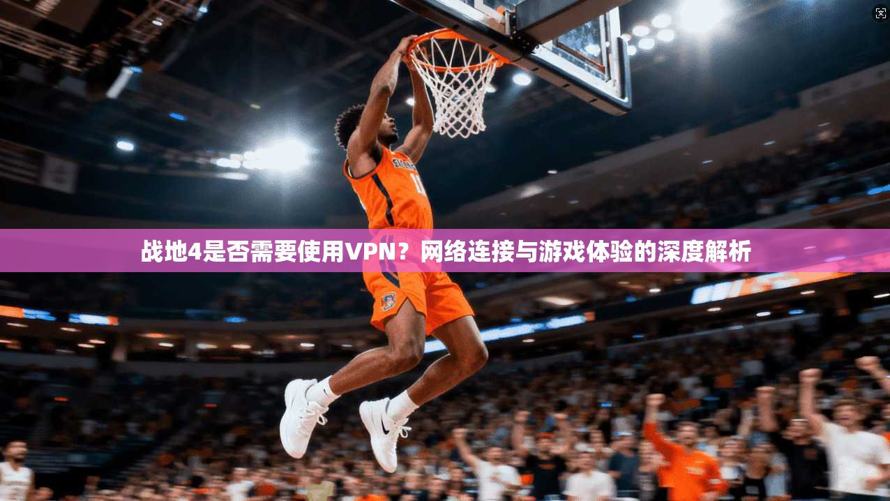 战地4是否需要使用VPN？网络连接与游戏体验的深度解析