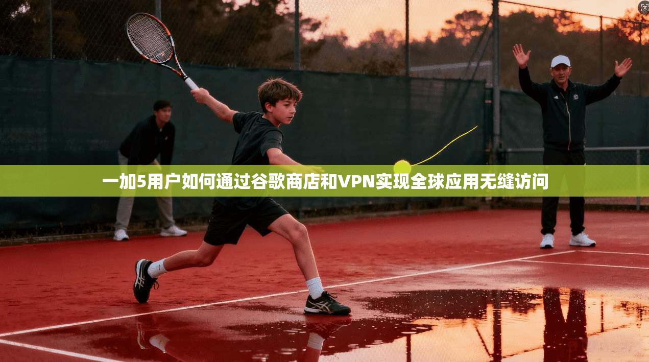 一加5用户如何通过谷歌商店和VPN实现全球应用无缝访问