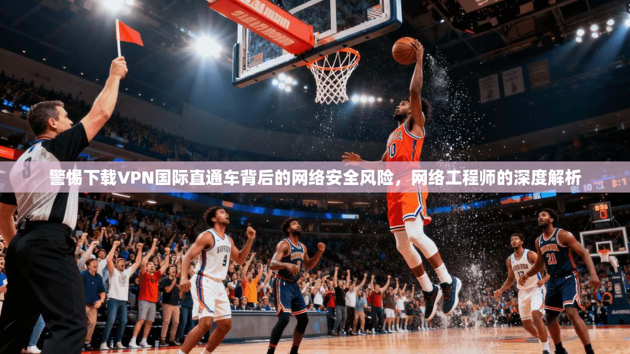 警惕下载VPN国际直通车背后的网络安全风险，网络工程师的深度解析