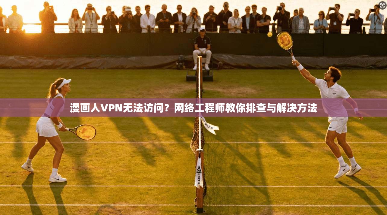 漫画人VPN无法访问？网络工程师教你排查与解决方法