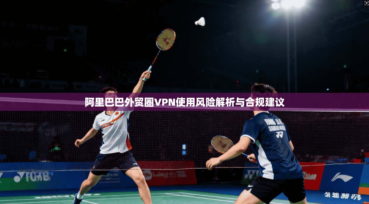 阿里巴巴外贸圈VPN使用风险解析与合规建议