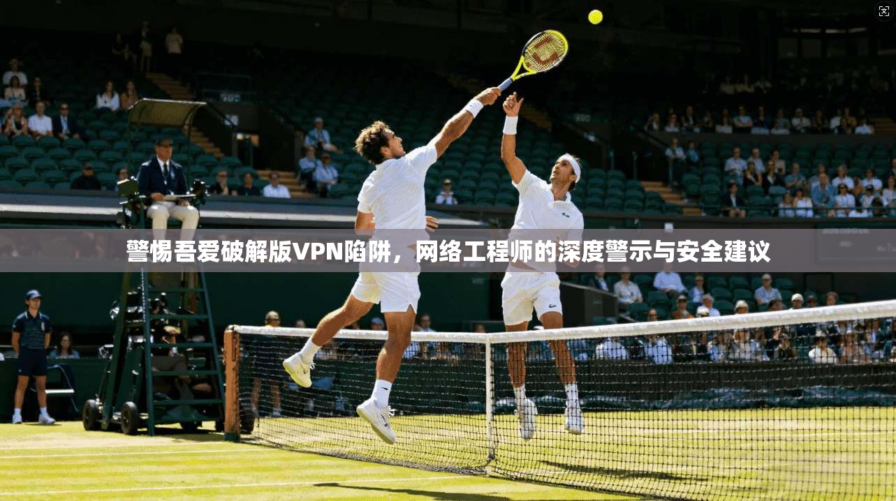 警惕吾爱破解版VPN陷阱，网络工程师的深度警示与安全建议