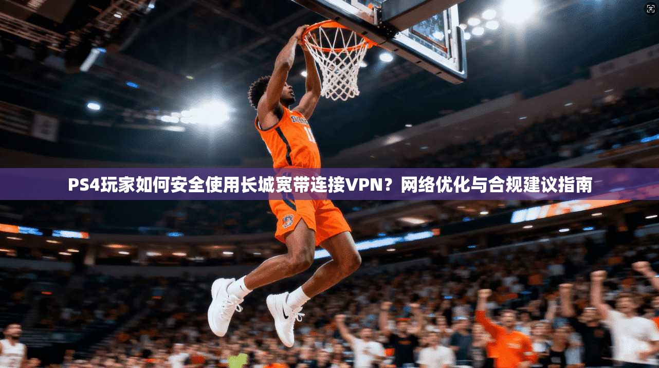 PS4玩家如何安全使用长城宽带连接VPN？网络优化与合规建议指南