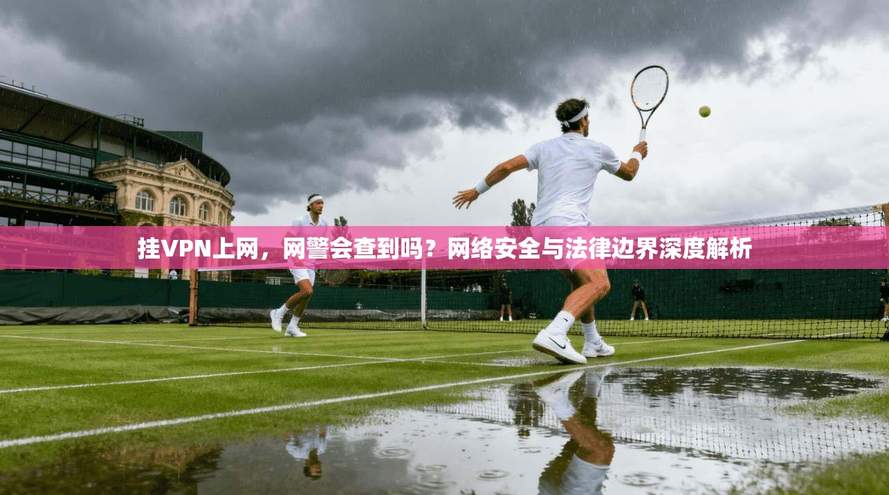 挂VPN上网，网警会查到吗？网络安全与法律边界深度解析