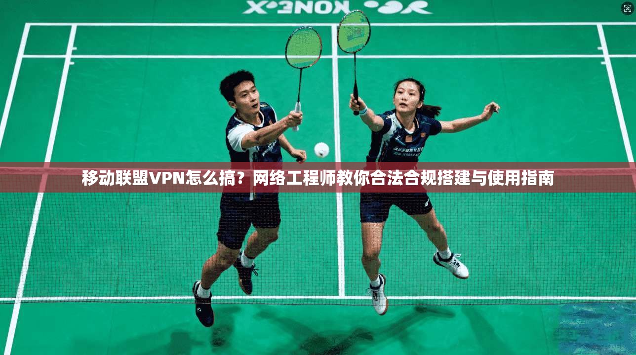 移动联盟VPN怎么搞？网络工程师教你合法合规搭建与使用指南