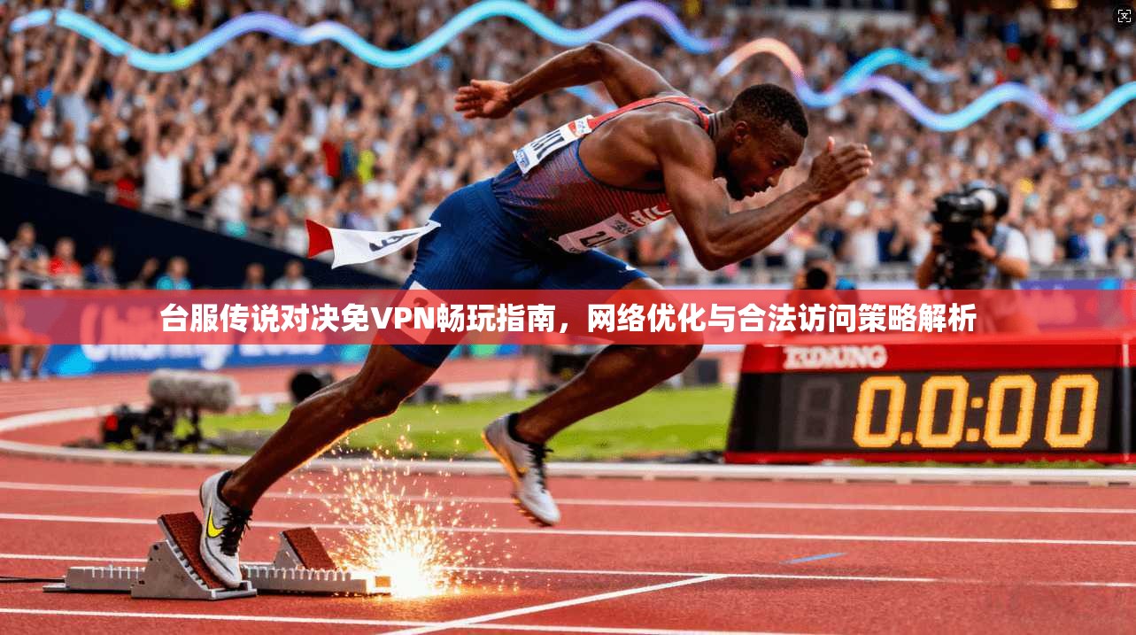 台服传说对决免VPN畅玩指南，网络优化与合法访问策略解析