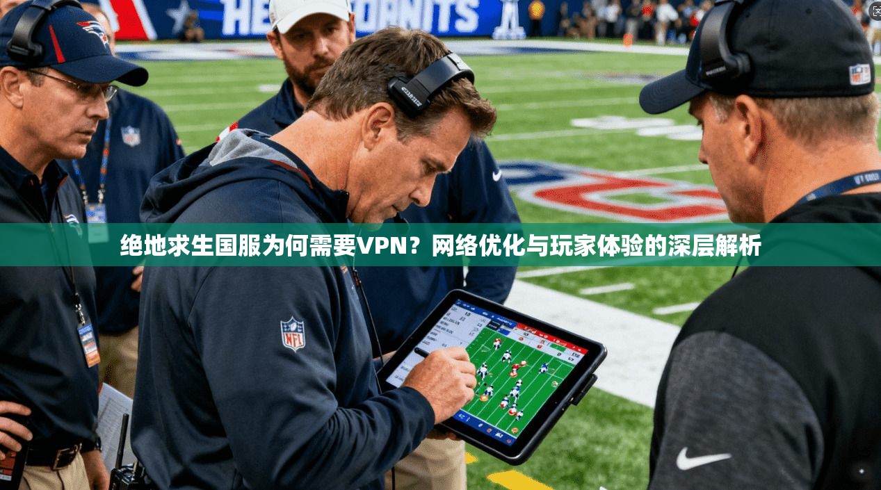 绝地求生国服为何需要VPN？网络优化与玩家体验的深层解析