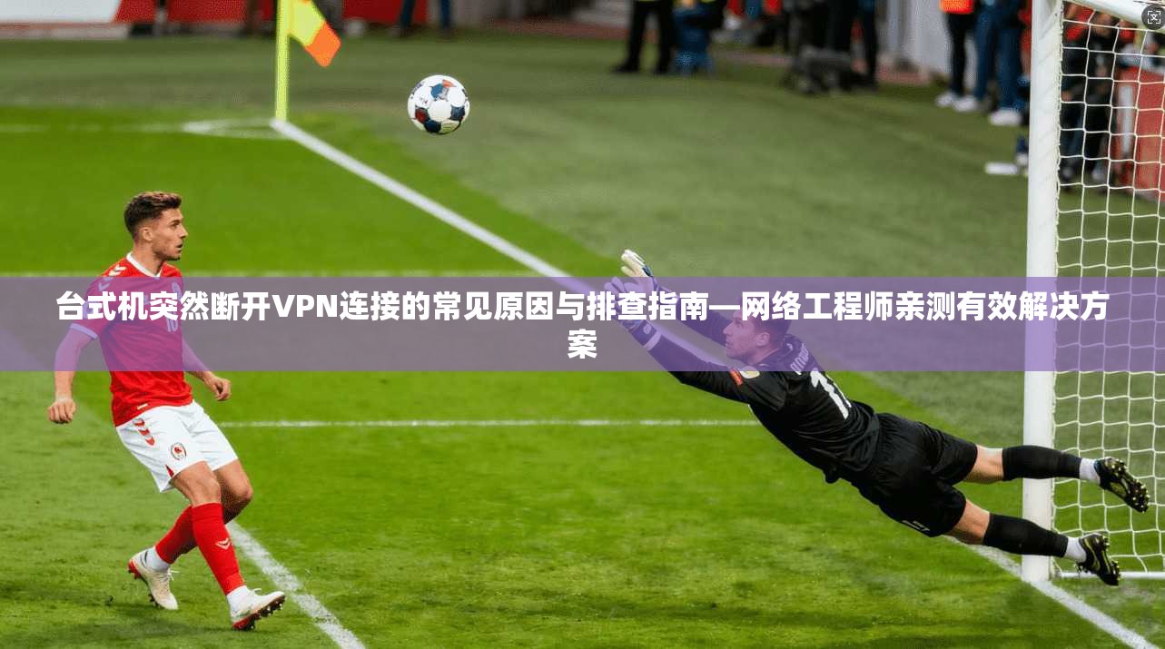 台式机突然断开VPN连接的常见原因与排查指南—网络工程师亲测有效解决方案
