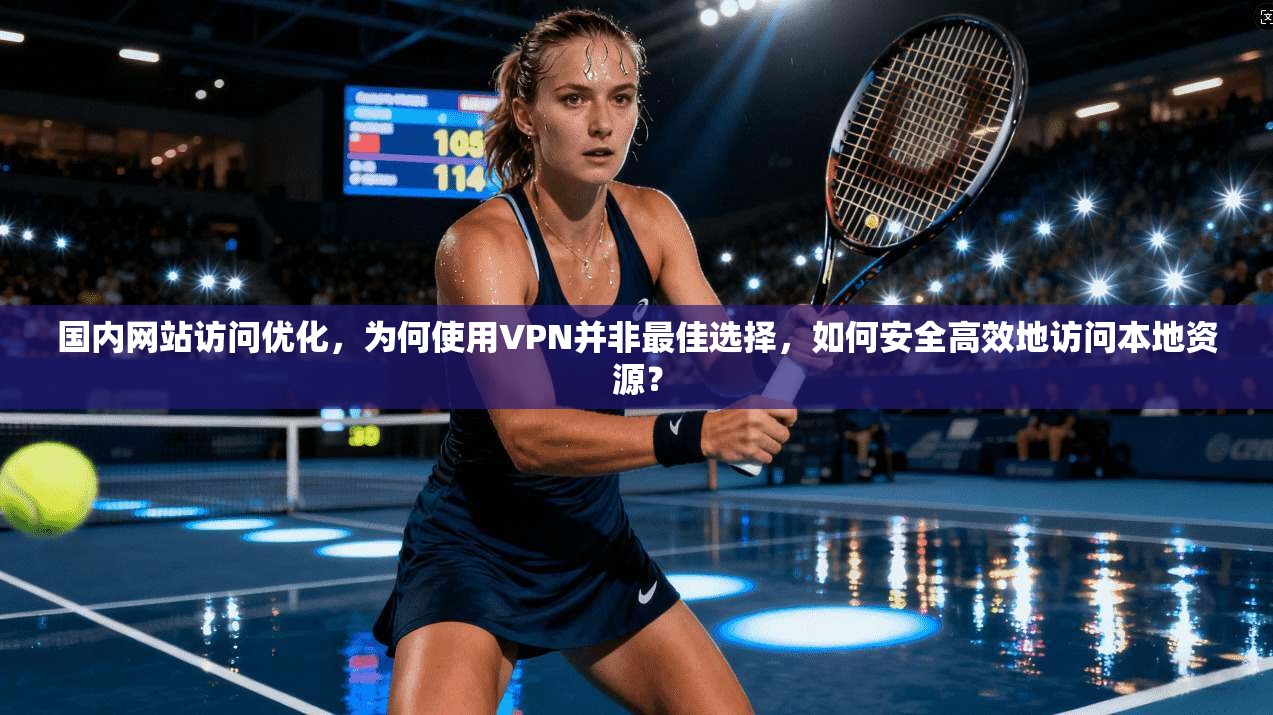 国内网站访问优化，为何使用VPN并非最佳选择，如何安全高效地访问本地资源？