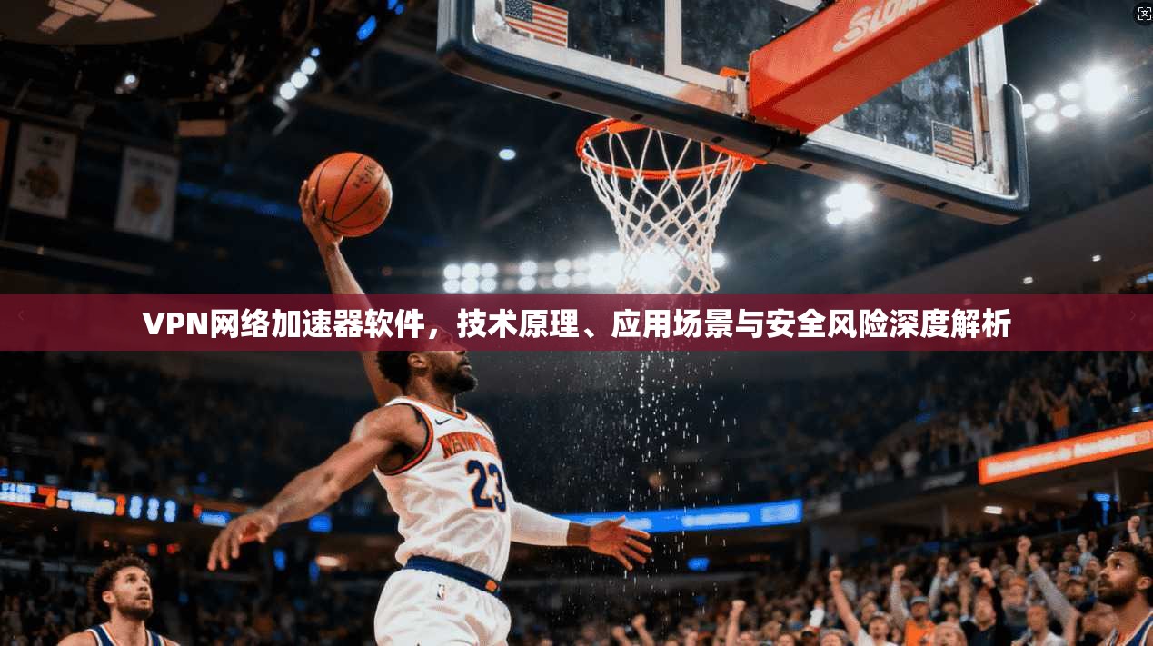 VPN网络加速器软件，技术原理、应用场景与安全风险深度解析