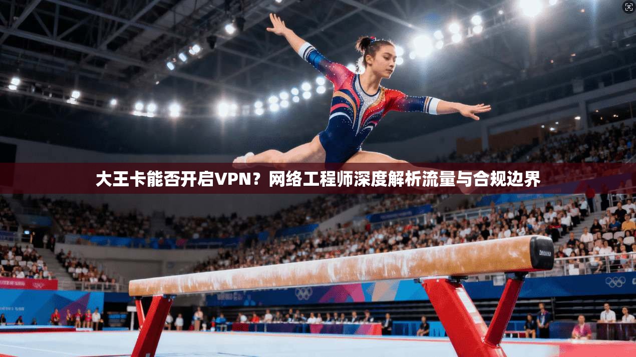 大王卡能否开启VPN？网络工程师深度解析流量与合规边界
