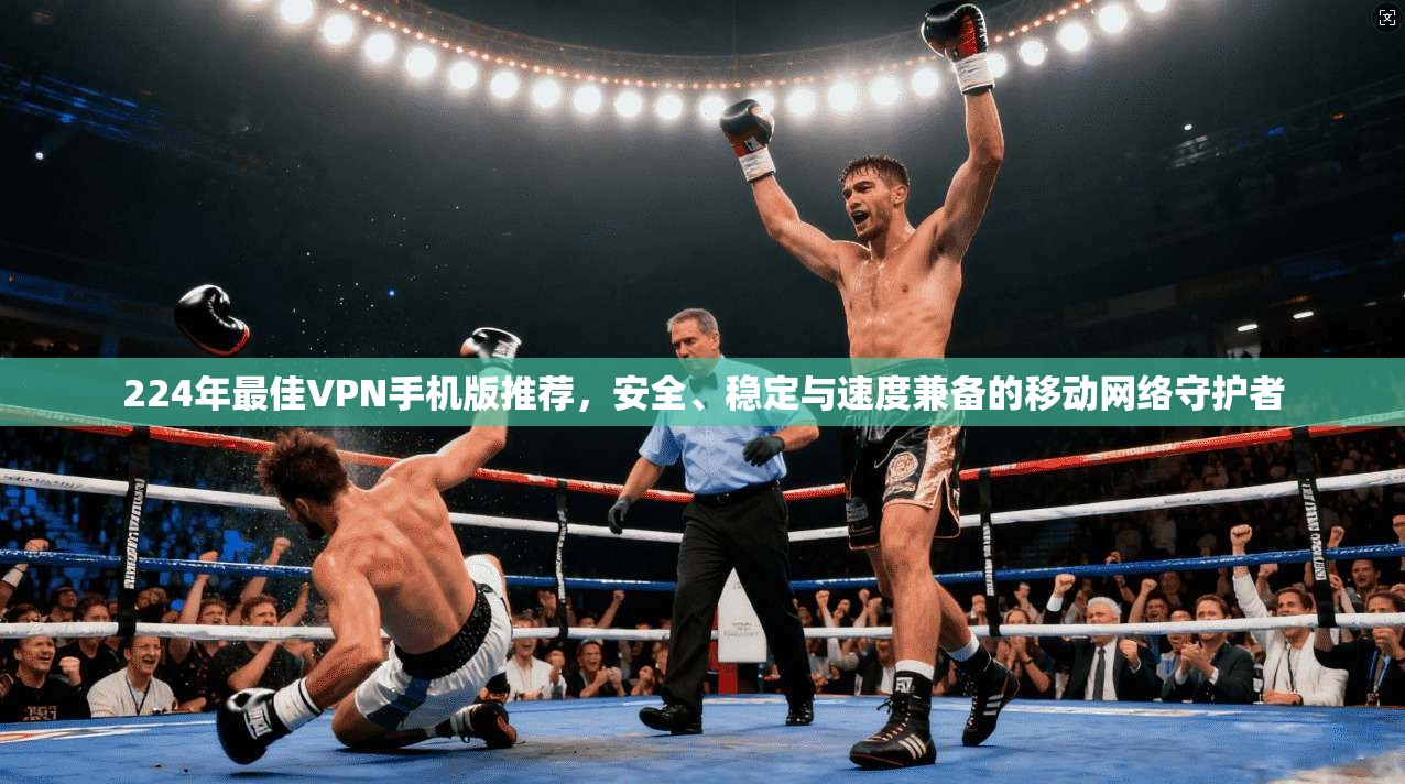 224年最佳VPN手机版推荐，安全、稳定与速度兼备的移动网络守护者
