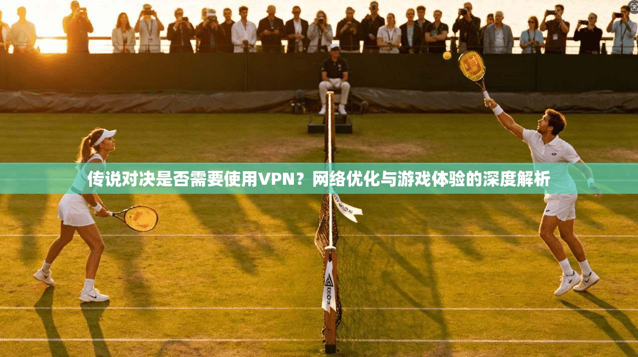 传说对决是否需要使用VPN？网络优化与游戏体验的深度解析