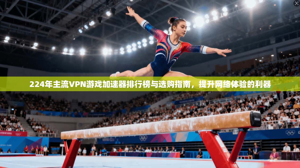 224年主流VPN游戏加速器排行榜与选购指南，提升网络体验的利器