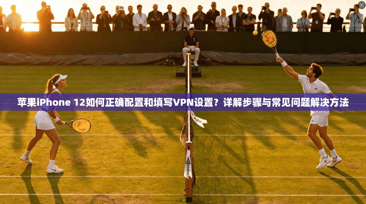 苹果iPhone 12如何正确配置和填写VPN设置？详解步骤与常见问题解决方法