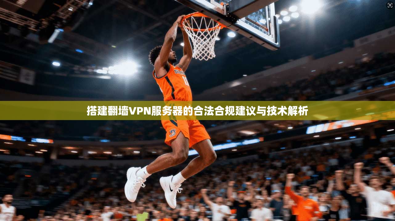搭建翻墙VPN服务器的合法合规建议与技术解析