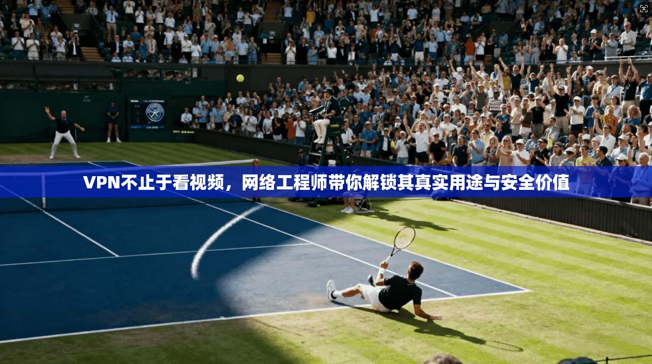 VPN不止于看视频，网络工程师带你解锁其真实用途与安全价值