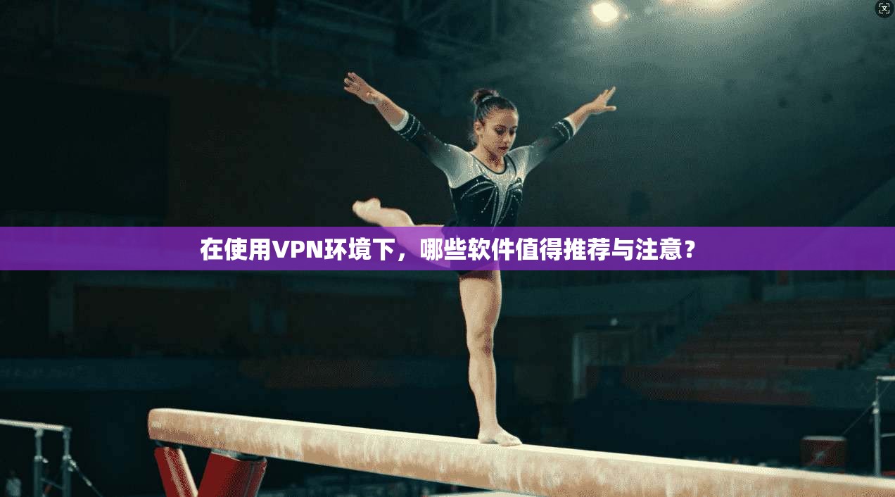 在使用VPN环境下，哪些软件值得推荐与注意？