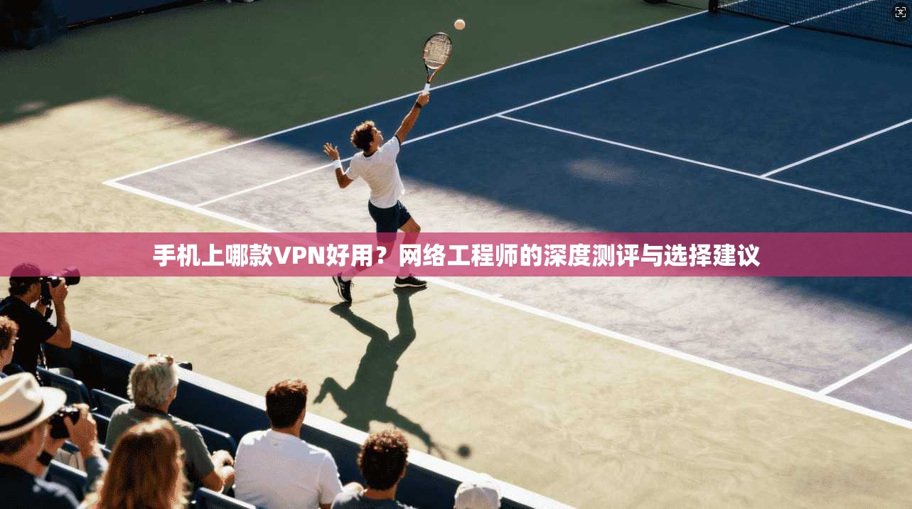 手机上哪款VPN好用？网络工程师的深度测评与选择建议
