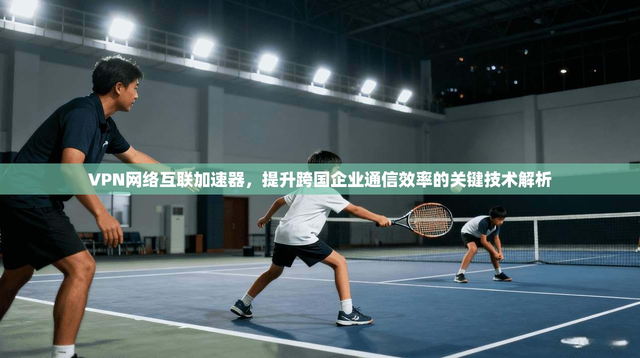 VPN网络互联加速器，提升跨国企业通信效率的关键技术解析
