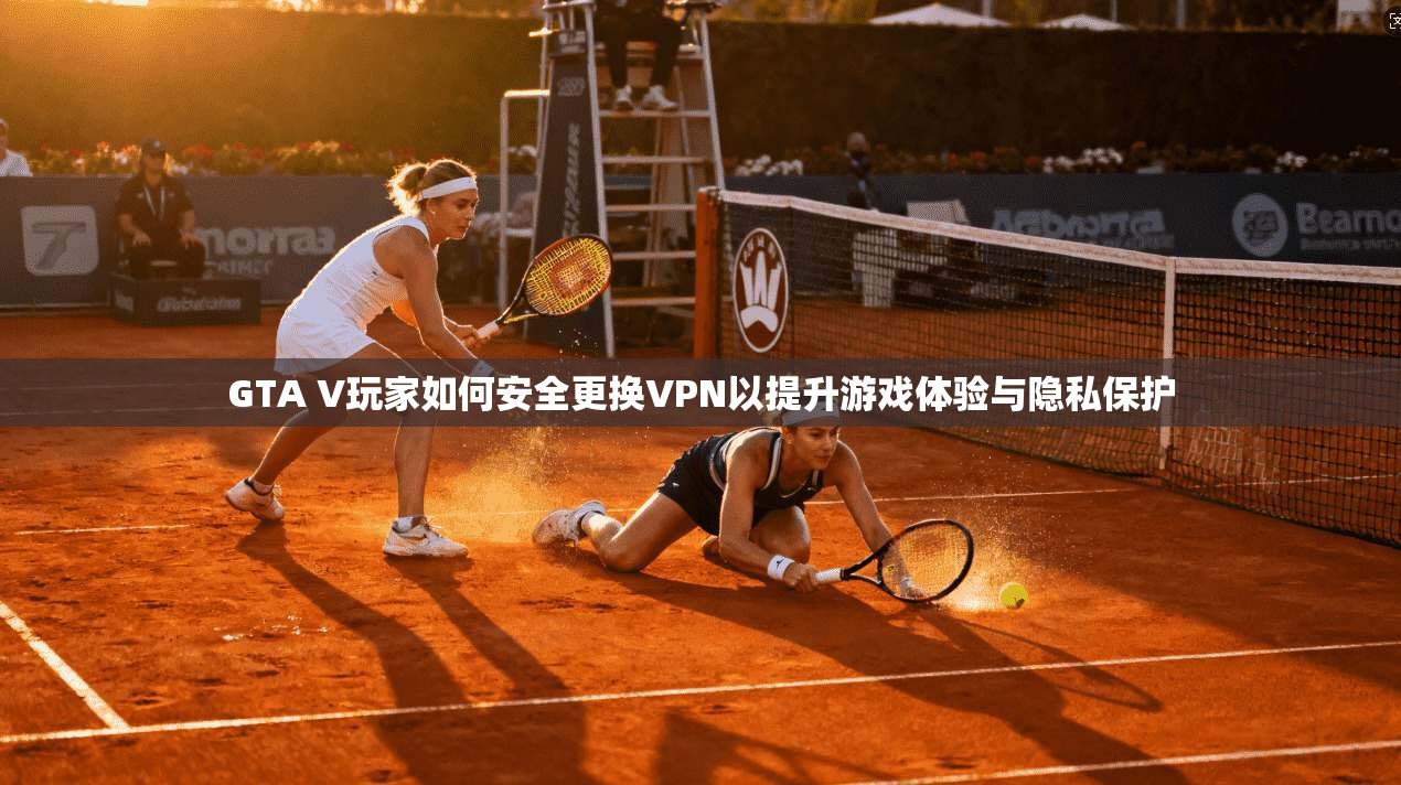 GTA V玩家如何安全更换VPN以提升游戏体验与隐私保护