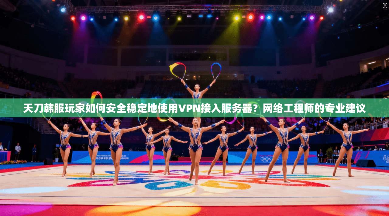 天刀韩服玩家如何安全稳定地使用VPN接入服务器？网络工程师的专业建议