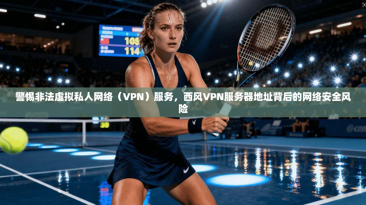 警惕非法虚拟私人网络（VPN）服务，西风VPN服务器地址背后的网络安全风险