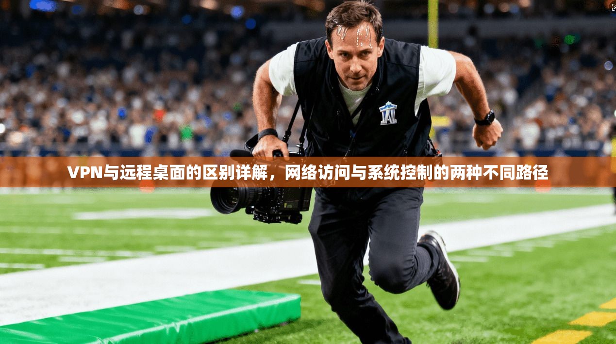 VPN与远程桌面的区别详解，网络访问与系统控制的两种不同路径