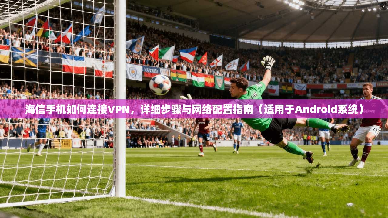 海信手机如何连接VPN，详细步骤与网络配置指南（适用于Android系统）