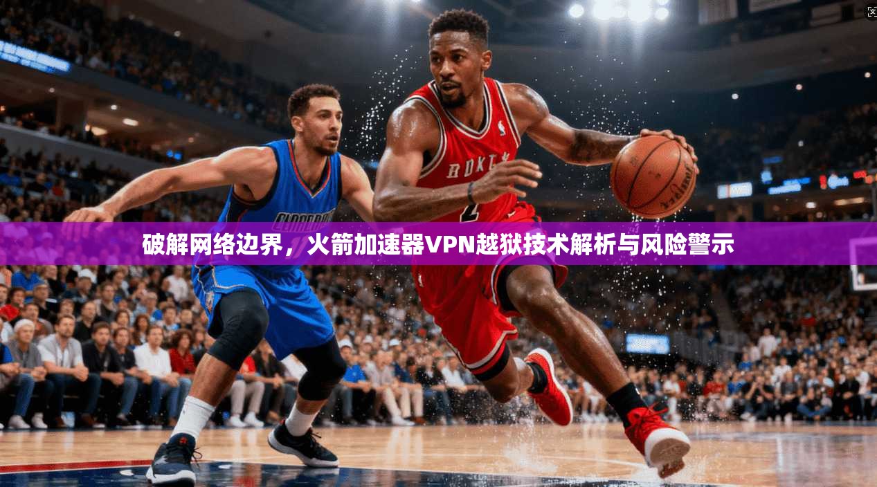 破解网络边界，火箭加速器VPN越狱技术解析与风险警示