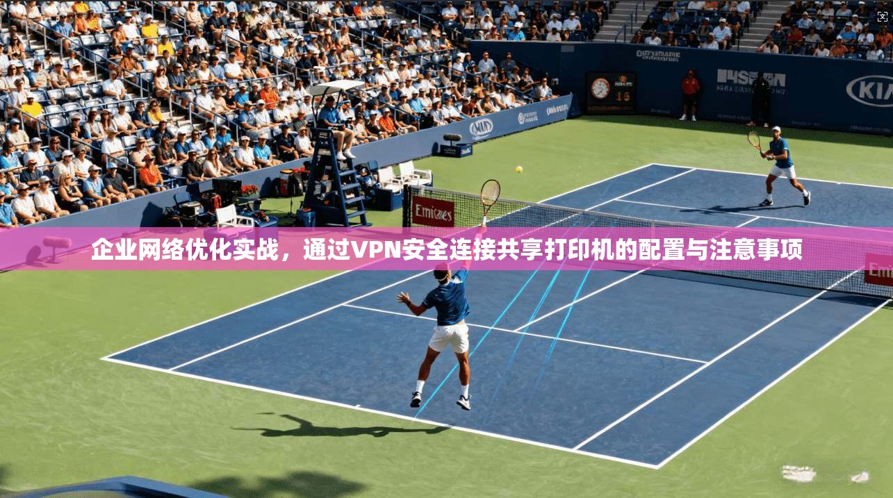 企业网络优化实战，通过VPN安全连接共享打印机的配置与注意事项