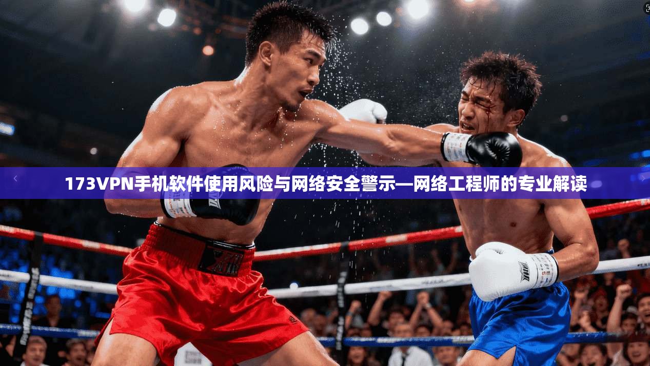 173VPN手机软件使用风险与网络安全警示—网络工程师的专业解读