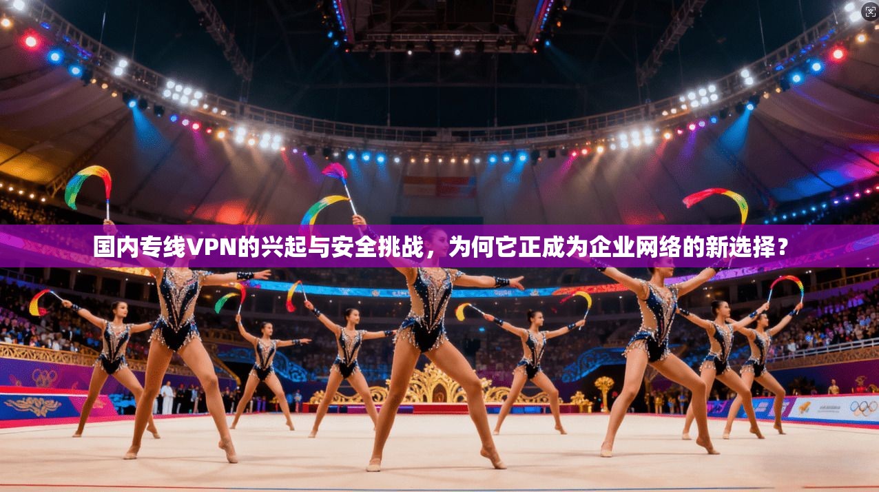 国内专线VPN的兴起与安全挑战，为何它正成为企业网络的新选择？