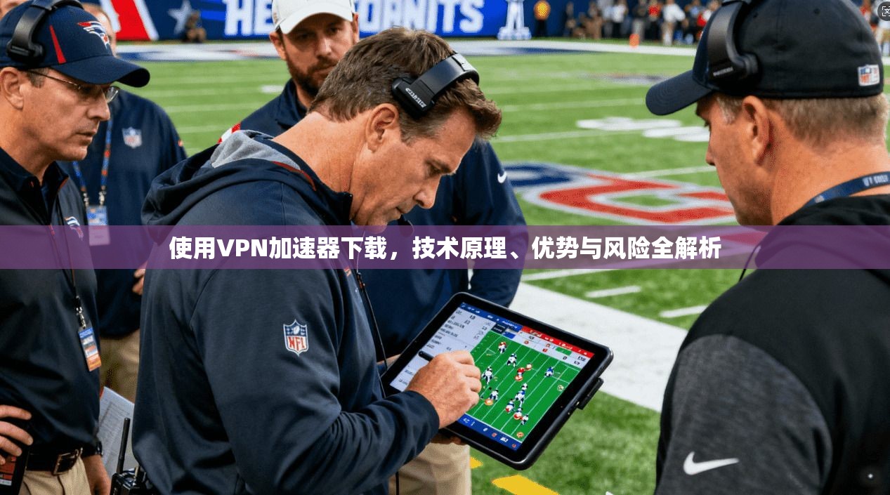 使用VPN加速器下载，技术原理、优势与风险全解析