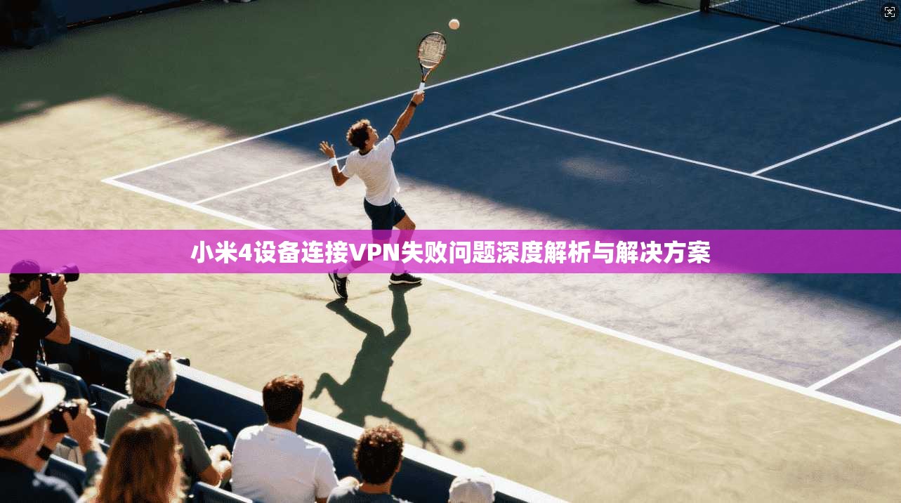 小米4设备连接VPN失败问题深度解析与解决方案
