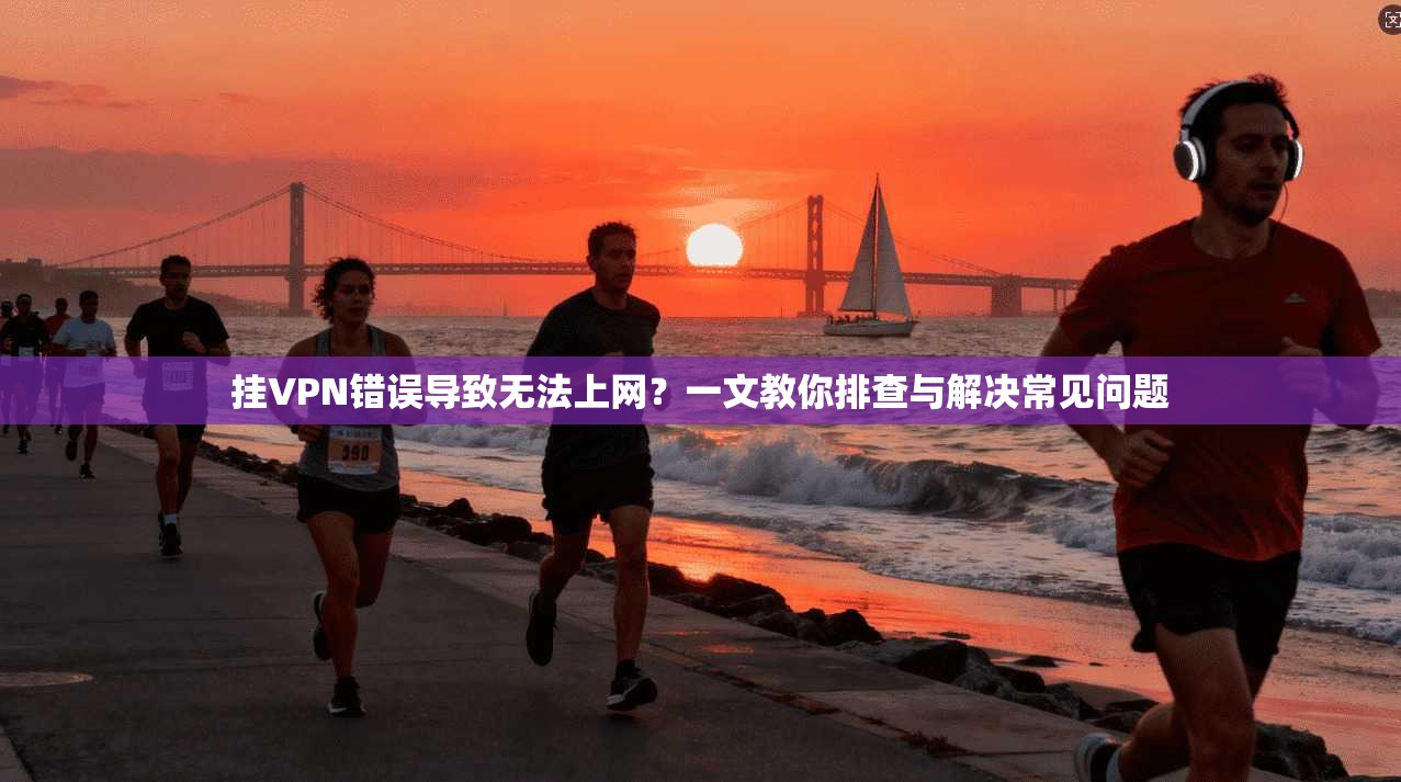 挂VPN错误导致无法上网？一文教你排查与解决常见问题