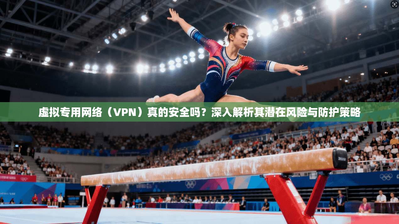 虚拟专用网络(VPN)真的安全吗?深入解析其潜在风险与防护策略