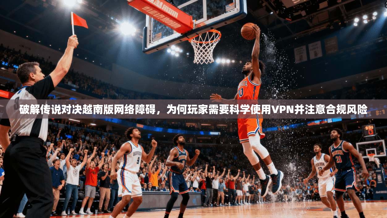 破解传说对决越南版网络障碍，为何玩家需要科学使用VPN并注意合规风险