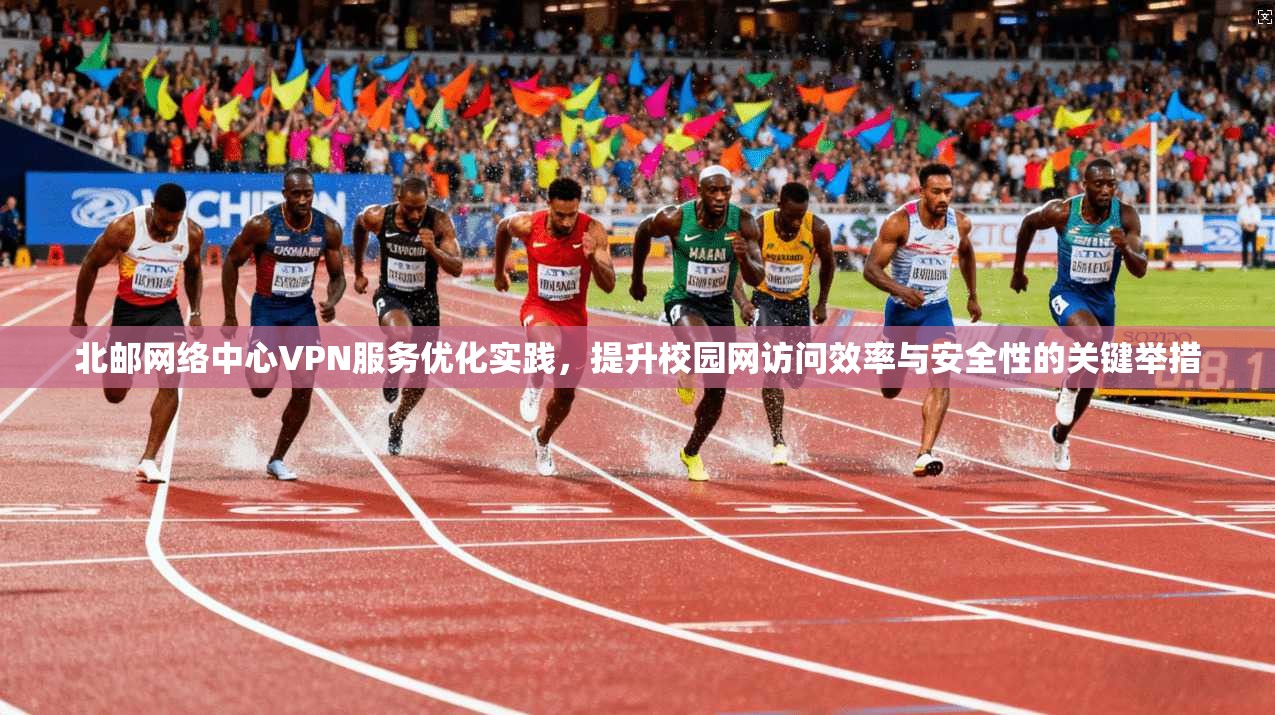 北邮网络中心VPN服务优化实践，提升校园网访问效率与安全性的关键举措