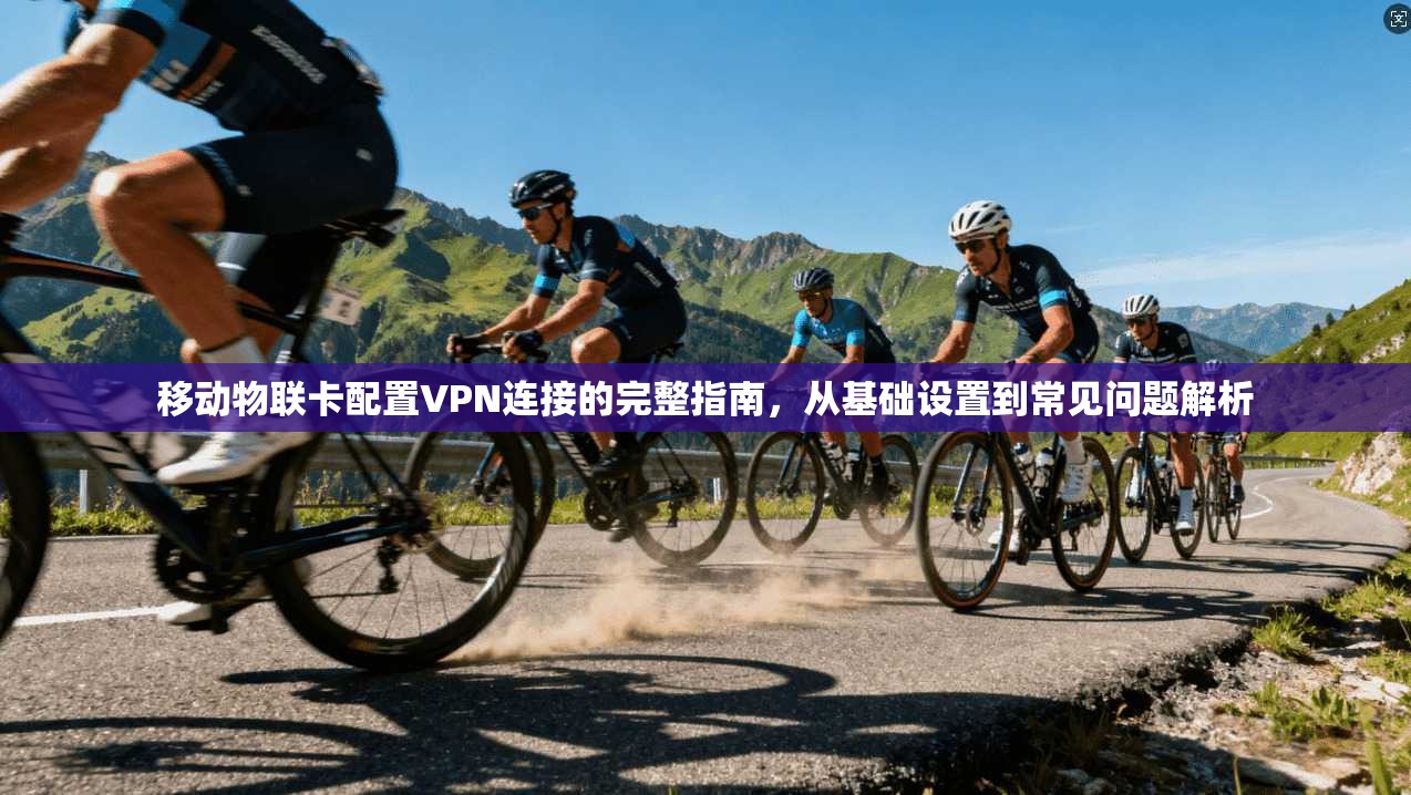 移动物联卡配置VPN连接的完整指南，从基础设置到常见问题解析
