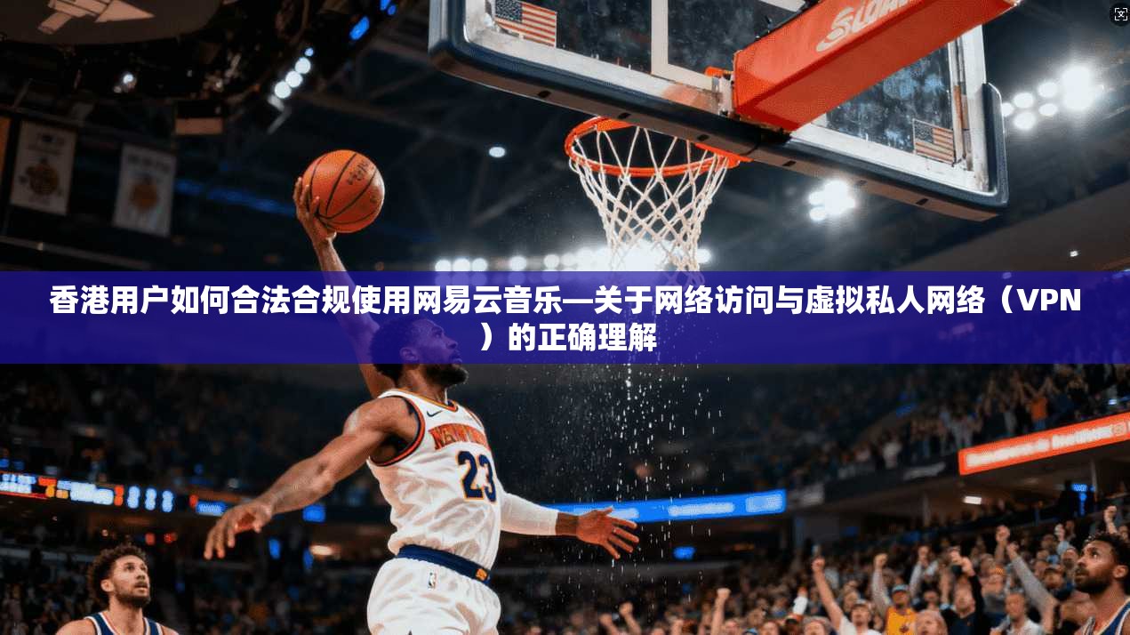 香港用户如何合法合规使用网易云音乐—关于网络访问与虚拟私人网络（VPN）的正确理解