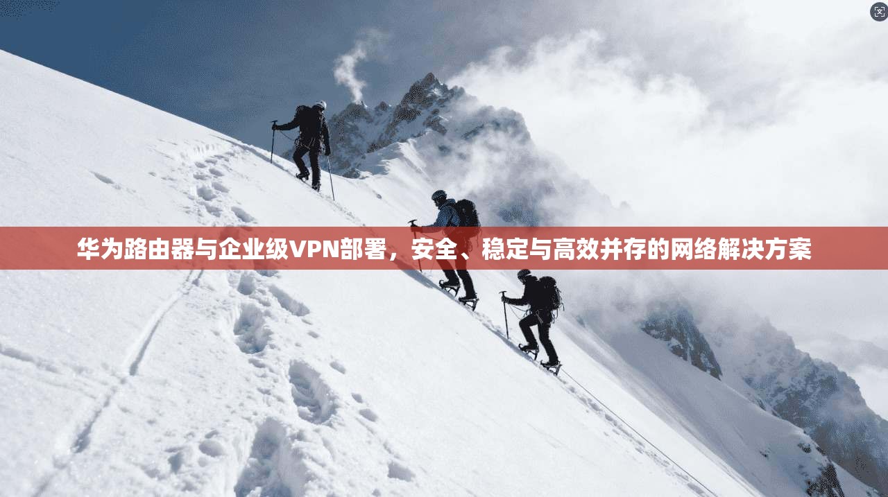 华为路由器与企业级VPN部署，安全、稳定与高效并存的网络解决方案