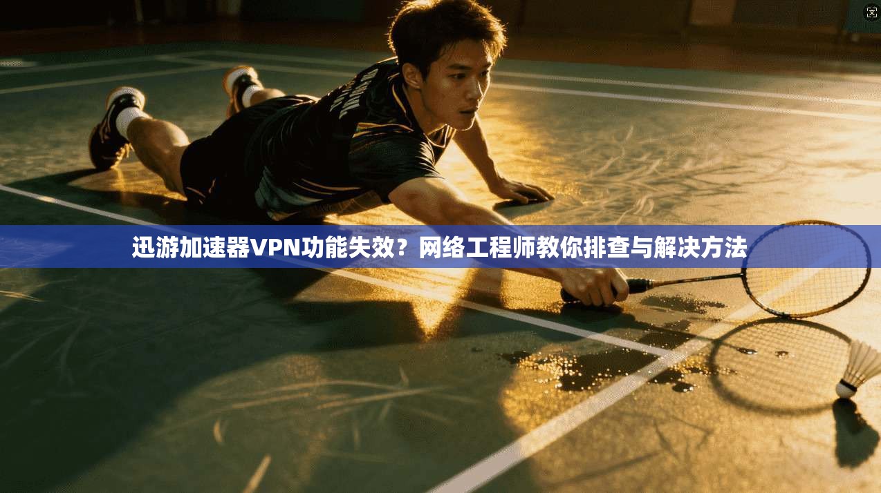 迅游加速器VPN功能失效？网络工程师教你排查与解决方法