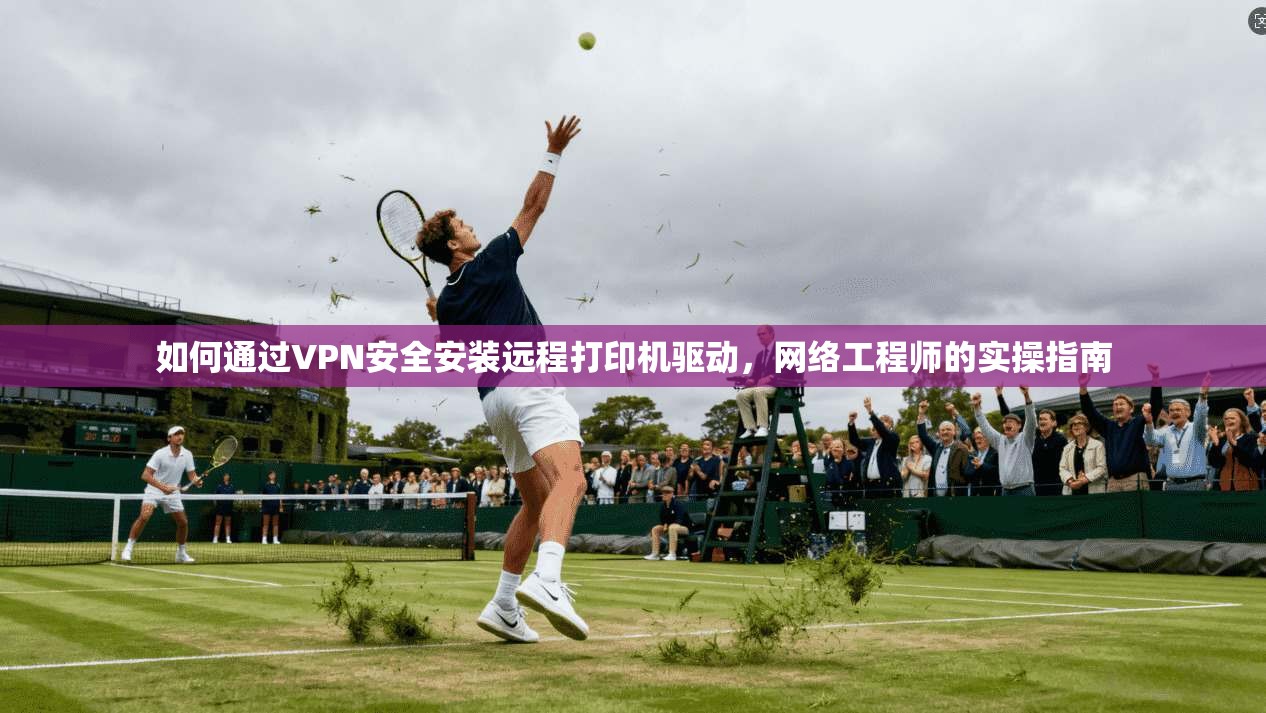如何通过VPN安全安装远程打印机驱动，网络工程师的实操指南