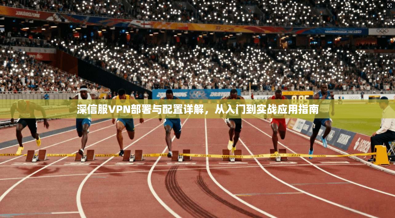 深信服VPN部署与配置详解，从入门到实战应用指南