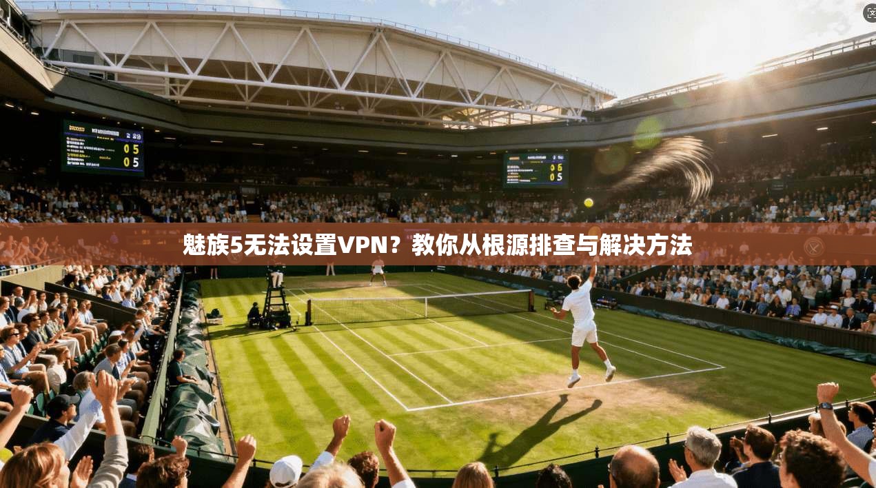 魅族5无法设置VPN？教你从根源排查与解决方法