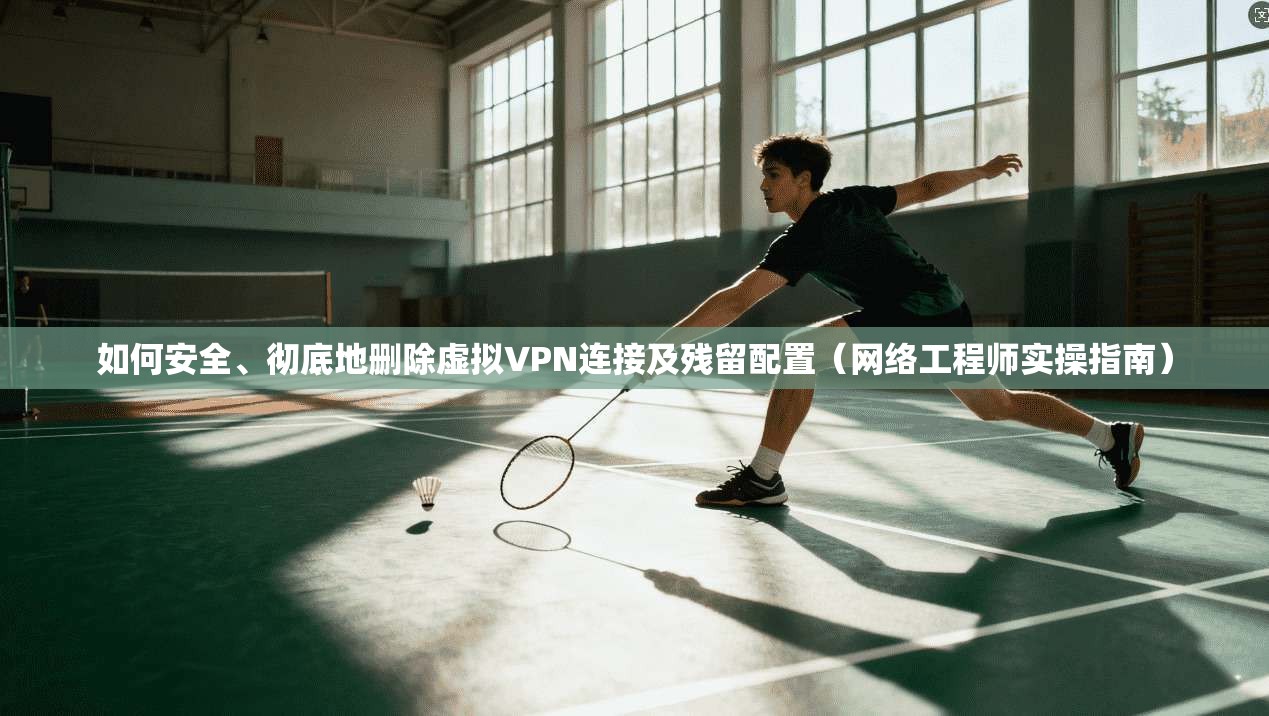 如何安全、彻底地删除虚拟VPN连接及残留配置（网络工程师实操指南）