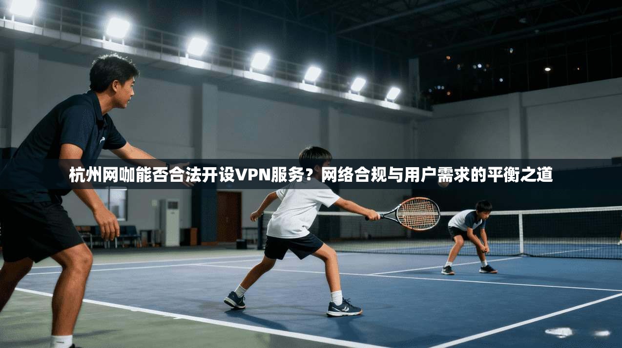 杭州网咖能否合法开设VPN服务？网络合规与用户需求的平衡之道