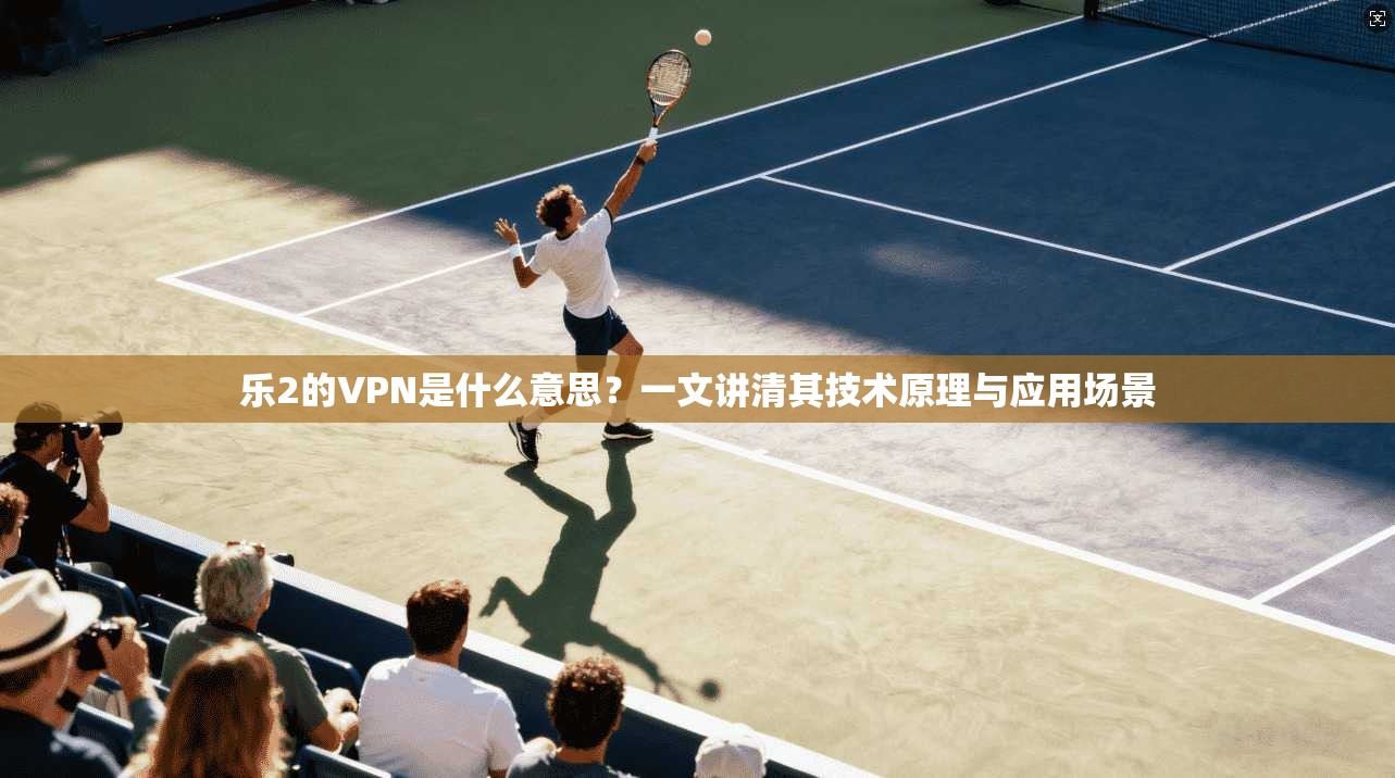 乐2的VPN是什么意思？一文讲清其技术原理与应用场景